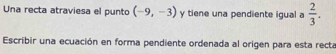 Una recta atraviesa el punto (-9,-3) y tiene una pendiente igual a  2/3 . 
Escribir una ecuación en forma pendiente ordenada al origen para esta recta