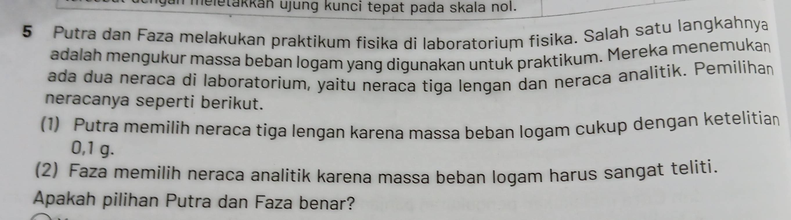 meletakkán ujung kunci tepat pada skala nol. 
5 Putra dan Faza melakukan praktikum fisika di laboratorium fisika. Salah satu langkahnya 
adalah mengukur massa beban logam yang digunakan untuk praktikum. Mereka menemukan 
ada dua neraca di laboratorium, yaitu neraca tiga lengan dan neraca analitik. Pemilihan 
neracanya seperti berikut. 
(1) Putra memilih neraca tiga lengan karena massa beban logam cukup dengan ketelitian
0,1 g. 
(2) Faza memilih neraca analitik karena massa beban logam harus sangat teliti. 
Apakah pilihan Putra dan Faza benar?