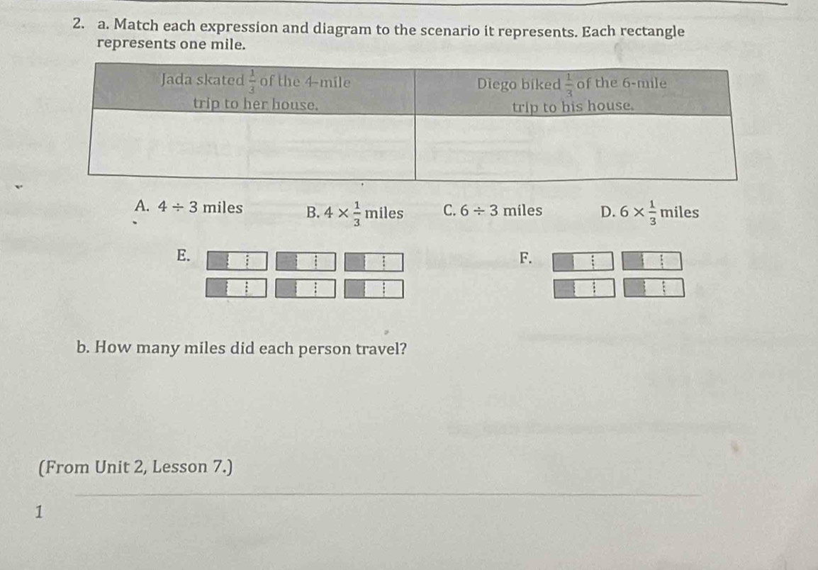 Match each expression and diagram to the scenario it represents. Each rectangle
represents one mile.
A. 4/ 3 miles B. 4*  1/3 miles C. 6/ 3 miles D. 6*  1/3  miles.
E.
:
F.
b. How many miles did each person travel?
(From Unit 2, Lesson 7.)
1