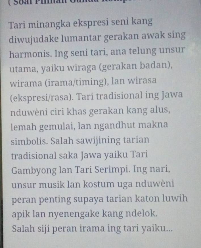 ( Soal Pia 
Tari minangka ekspresi seni kang 
diwujudake lumantar gerakan awak sing 
harmonis. Ing seni tari, ana telung unsur 
utama, yaiku wiraga (gerakan badan), 
wirama (irama/timing), lan wirasa 
(ekspresi/rasa). Tari tradisional ing Jawa 
nduwèni ciri khas gerakan kang alus, 
lemah gemulai, lan ngandhut makna 
simbolis. Salah sawijining tarian 
tradisional saka Jawa yaiku Tari 
Gambyong lan Tari Serimpi. Ing nari, 
unsur musik lan kostum uga nduwèni 
peran penting supaya tarian katon luwih 
apik lan nyenengake kang ndelok. 
Salah siji peran irama ing tari yaiku...