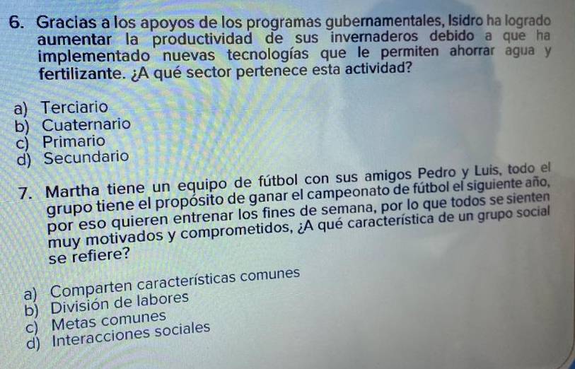 Gracias a los apoyos de los programas gubernamentales, Isidro ha logrado
aumentar la productividad de sus invernaderos debido a que ha
implementado nuevas tecnologías que le permiten ahorrar agua y
fertilizante. ¿A qué sector pertenece esta actividad?
a) Terciario
b) Cuaternario
c) Primario
d) Secundario
7. Martha tiene un equipo de fútbol con sus amigos Pedro y Luis, todo el
grupo tiene el propósito de ganar el campeonato de fútbol el siguiente año,
por eso quieren entrenar los fines de semana, por lo que todos se sienten
muy motivados y comprometidos, ¿A qué característica de un grupo social
se refiere?
a) Comparten características comunes
b) División de labores
c) Metas comunes
d) Interacciones sociales