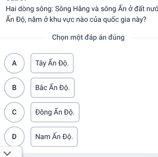 Hai dòng sông: Sông Hằng và sông Ấn ở đất nướ
Ấn Độ, nằm ở khu vực nào của quốc gia này?
Chọn một đáp án đúng
A Tây Ấn Độ.
B Bắc Ấn Độ.
C Đông Ấn Độ.
D Nam Ấn Độ.
V