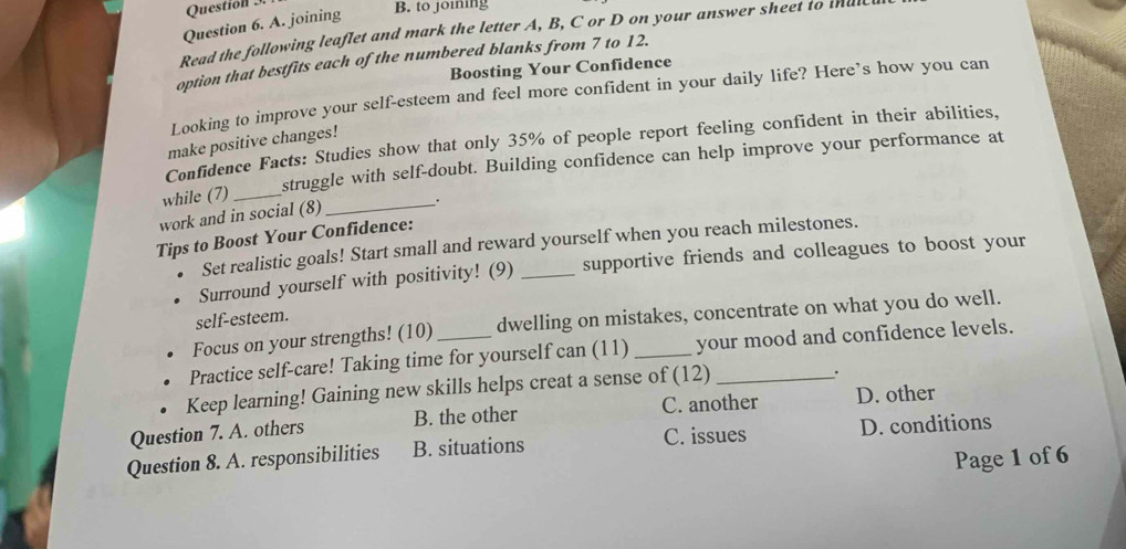 joining
B. to joining
Read the following leaflet and mark the letter A, B, C or D on your answer sheet to thutcl
option that bestfits each of the numbered blanks from 7 to 12.
Boosting Your Confidence
Looking to improve your self-esteem and feel more confident in your daily life? Here’s how you can
make positive changes!
Confidence Facts: Studies show that only 35% of people report feeling confident in their abilities,
while (7) _struggle with self-doubt. Building confidence can help improve your performance at
work and in social (8)_ .
Tips to Boost Your Confidence:
Set realistic goals! Start small and reward yourself when you reach milestones.
Surround yourself with positivity! (9) _supportive friends and colleagues to boost your
self-esteem.
Focus on your strengths! (10) dwelling on mistakes, concentrate on what you do well.
Practice self-care! Taking time for yourself can (11)_ your mood and confidence levels.
Keep learning! Gaining new skills helps creat a sense of (12)_
.
Question 7. A. others B. the other C. another D. other
Question 8. A. responsibilities B. situations C. issues D. conditions
Page 1 of 6