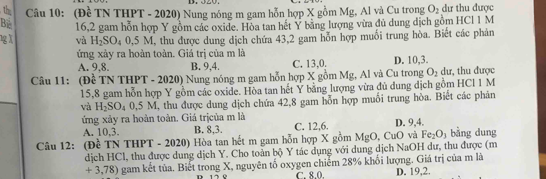 the Câu 10: (Đề TN THPT - 2020) Nung nóng m gam hỗn hợp X gồm Mg, Al và Cu trong O_2 dư thu được
Biết
16,2 gam hỗn hợp Y gồm các oxide. Hòa tan hết Y băng lượng vừa đủ dung dịch gồm HCl 1 M
ng X và H_2SO_40,5M I, thu được dung dịch chứa 43, 2 gam hỗn hợp muối trung hòa. Biết các phản
ứng xảy ra hoàn toàn. Giá trị của m là
A. 9, 8. B. 9, 4. C. 13, 0. D. 10, 3.
Câu 11: (Đề TN THPT - 2020) Nung nóng m gam hỗn hợp X gồm Mg, Al và Cu trong O_2 dư, thu được
15, 8 gam hỗn hợp Y gồm các oxide. Hòa tan hết Y băng lượng vừa đủ dung dịch gồm HCl 1 M
và H_2SO_4 0,5 M, thu được dung dịch chứa 42, 8 gam hỗn hợp muối trung hòa. Biết các phản
ứng xảy ra hoàn toàn. Giá trịcủa m là
A. 10, 3. B. 8, 3. C. 12, 6. D. 9, 4.
Câu 12: (Đề TN THPT - 2020) Hòa tan hết m gam hỗn hợp X gồm MgO , CuO và Fe_2O_3 bằng dung
dịch HCl, thu được dung dịch Y. Cho toàn bộ Y tác dụng với dung dịch NaOH dư, thu được (m
+ 3,78) gam kết tủa. Biết trong X, nguyên tố oxygen chiếm 28% khối lượng. Giá trị của m là
C. 8, 0. D. 19, 2.