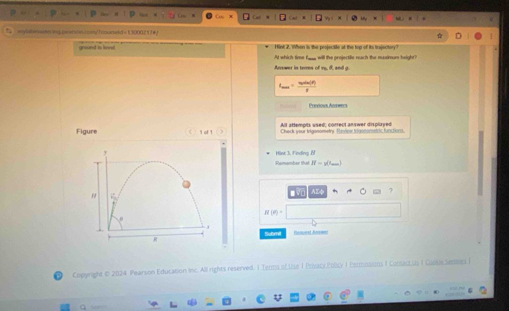 Co 
mylabmasting.pearson.com/?courseld=13000217#/ 
ground is level. Hint 2. When is the projectile at the top of its trajectory? 
At which time f will the projectile reach the maximum height? 
Answer in terms of v, θ, and g.
t_max=frac v_0sin (θ )g
Restaryus Previous Answers 
All attempts used; correct answer displayed 
Figure < 1 of 1 Check your trigonometry. Review trigonometric functions. 
Hint 3. Finding H
Remember that H=y(t_max)
A Σ ?
H(θ )=|
Submit Request Answer 
Copyright © 2024 Pearson Education Inc. All rights reserved. | Terms of Use 1 Privacy Policy I Permissions | Contact Us I Cooke Senlega | 
0/20 203 
Q Sear?