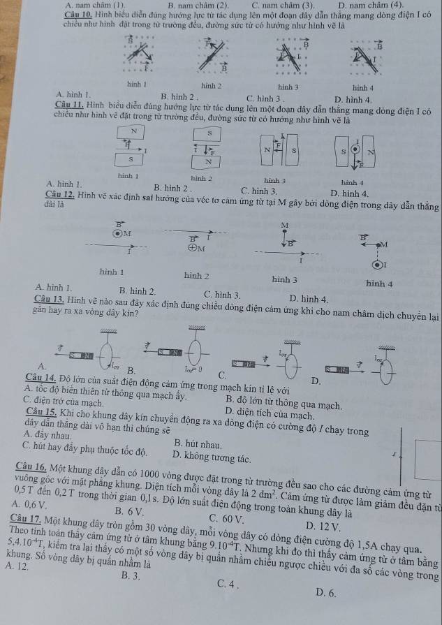 A. nam châm (1) B. nam châm (2). C. nam châm (3). D. nam châm (4).
Câu 10, Hình biểu diễn đúng hướng lực từ tác dụng lên một đoạn dây dẫn thắng mang dòng điện I có
chiều như hình đặt trong từ trường đều, đường sức từ có hướng như hình vẽ là
hinh 1 hinh 2 hinh 3 hinh 4
A. hình 1. B. hinh 2 , C. hình 3 . D. hình 4.
Câu 11, Hình biểu diễn đủng hướng lực từ tác dụng lên một đoạn dây dẫn thẳng mang đòng điện I có
chiều như hình vẽ đặt trong tử trường đều, đường sức từ có hướng như hình vẽ là
N s K
I
I i N s s N
s N
hinh 1 hình 2 hinh 3
A. hinh 1. B. hình 2 . C. hinh 3. D. hình 4. hinh 4
Câu 12. Hình vệ xác định sai hướng của véc tơ cảm ứng từ tại M gây bởi dòng điện trong dây dẫn thẳng
dài là
M
M
I
B
㊉M
M
I
hình 1 hinh 2 hinh 3 hình 4
A. hinh 1. B. hinh 2. C. hình 3. D. hinh 4.
Câu 13. Hình vẽ nào sau đãy xác định đúng chiều dòng điện cảm ứng khi cho nam châm dịch chuyển lại
gần hay ra xa vòng dây kín?
7
A.
BC.
D.
Câu 14, Độ lớn của suất điện động cảm ứng trong mạch kín tỉ lệ với
A. tốc độ biến thiên từ thông qua mạch ấy. B. độ lớn từ thông qua mạch.
C. điện trở của mạch. D. diện tích của mạch.
Câu 15, Khi cho khung dây kin chuyển động ra xa dòng điện có cường độ / chạy trong
dây dẫn thắng dài vô hạn thì chúng sẽ
A. đầy nhau. B. hút nhau. 1
C. hút hay đầy phụ thuộc tốc độ. D. không tương tác.
Câu 16, Một khung dây dẫn có 1000 vòng được đặt trong từ trường đều sao cho các đường cảm ứng từ
vuông góc với mặt phẳng khung. Diện tích mỗi vòng dây là 2dm^2. Cảm ứng từ được làm giảm đều đặn từ
0,5 T đến 0,2 T trong thời gian 0,1 s. Độ lớn suất điện động trong toàn khung dây là
A. 0,6 V. B. 6 V. C. 60 V. D. 12 V.
Câu 17. Một khung dây tròn gồm 30 vòng dây, mỗi vòng dây có dòng điện cường độ 1,5A chạy qua.
5,4.10^(-4)T
Theo tinh toán thầy cảm ứng từ ở tâm khung bằng 9.10^(-4)T T. Nhưng khi đo thì thấy cảm ứng từ ở tâm bằng
khung. Số vòng dây bị quần nhầm là T, kiểm tra lại thầy có một số vòng dây bị quần nhằm chiều ngược chiều với đa số các vòng trong
A. 12.
B. 3. C. 4 . D. 6.