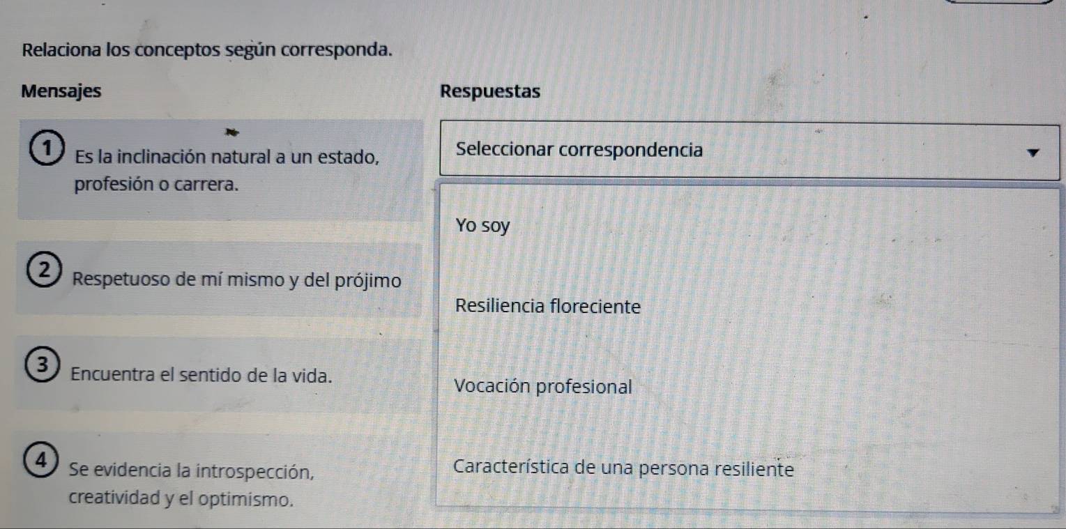 Relaciona los conceptos según corresponda.
Mensajes Respuestas
1) Es la inclinación natural a un estado,
Seleccionar correspondencia
profesión o carrera.
Yo soy
2) Respetuoso de mí mismo y del prójimo
Resiliencia floreciente
3 Encuentra el sentido de la vida.
Vocación profesional
4 Se evidencia la introspección,
Característica de una persona resiliente
creatividad y el optimismo.