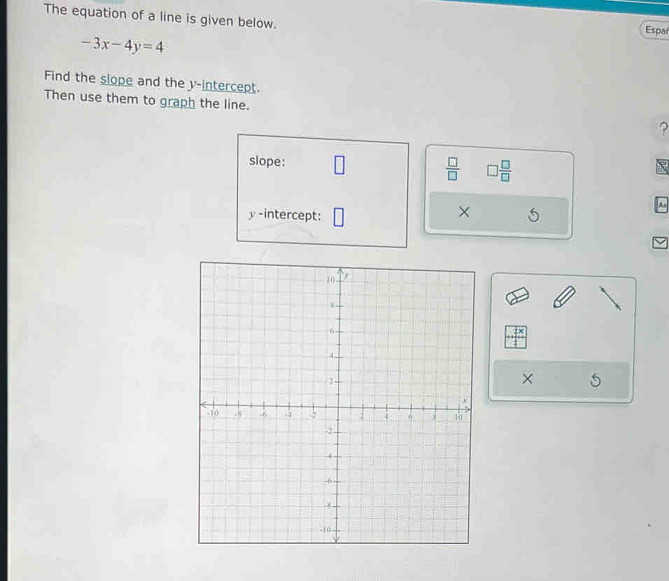 The equation of a line is given below. 
Espai
-3x-4y=4
Find the slope and the y-intercept. 
Then use them to graph the line. ? 
slope:  □ /□   □  □ /□  
× 
y-intercept: 5
As 
×