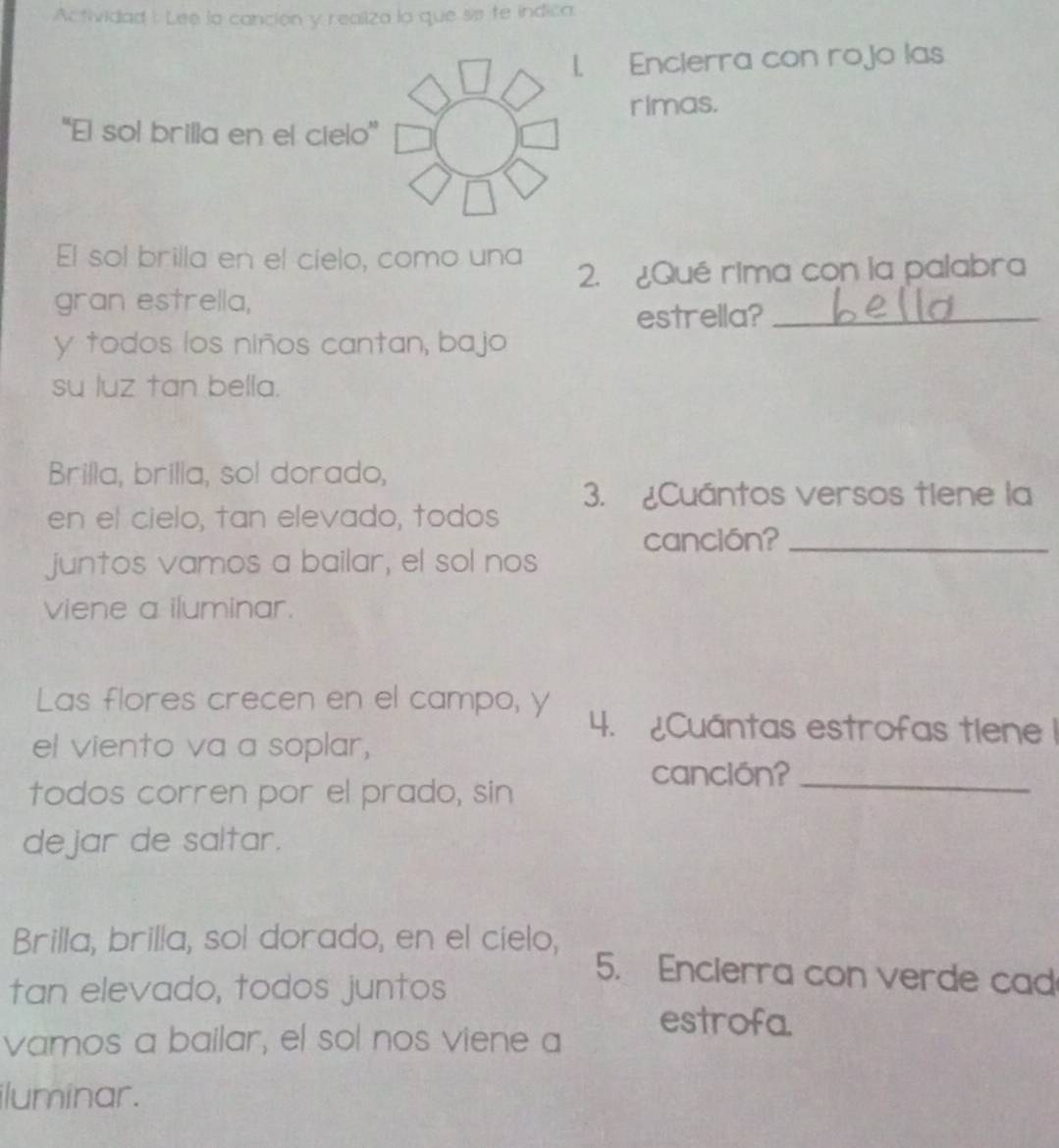 Actividad I Lee lo canción y realiza lo que se te indica. 
. Encierra con rojo las 
rimas. 
''El sol brilla en el cielo” 
El sol brilla en el cielo, como una 
2. ¿Qué rima con la palabra 
gran estrella, 
estrella?_ 
y todos los niños cantan, bajo 
su luz tan bella. 
Brilla, brilla, sol dorado, 
3. ¿Cuántos versos tiene la 
en el cielo, tan elevado, todos 
canclón?_ 
juntos vamos a bailar, el sol nos 
viene a iluminar. 
Las flores crecen en el campo, y 
4. Cuántas estrofas tiene 1
el viento va a soplar, 
canción?_ 
todos corren por el prado, sin 
dejar de saltar. 
Brilla, brilla, sol dorado, en el cielo, 5. Encierra con verde cad 
tan elevado, todos juntos 
vamos a bailar, el sol nos viene a 
estrofa. 
iluminar.