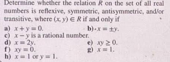 Determine whether the relation R on the set of all real 
numbers is reflexive, symmetric, antisymmetric, and/or 
transitive, where (x,y)∈ R if and only if 
a) x+y=0. b) · x=± y. 
c) x-y is a rational number. 
d) x=2y. e) xy≥ 0. 
f ) xy=0. g) x=1. 
h) x=1 or y=1.