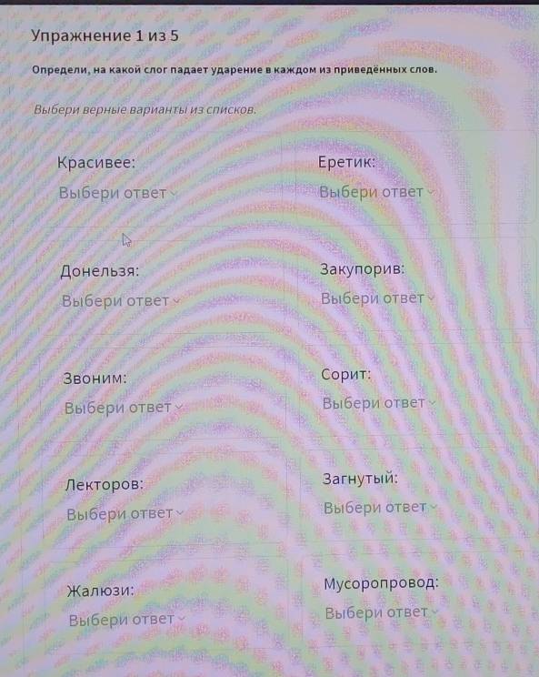 Упражнение 1 из 5 
Οηредели, на какой слог πадает ударение в каждом из приведенньх слов. 
Выбери верные варианты из слисков. 
Красивее: Εреτиκ: 
Выбери ответ Выбери ответ 
Донельзя: Закупорив: 
Выбери ответ Выбери ответ 
3воним: Сорит: 
Выбери ответ Выбери ответ 
Лекторов: 3aгhутый: 
Выбери ответ Выбери ответ 
Жалюзи: Мусоропровод: 
Выбери ответ Выбери ответ