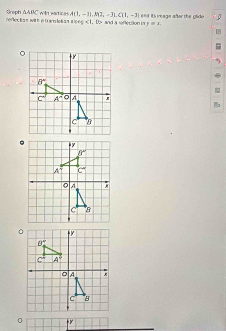 Graph △ ABC with vertices A(1,-1),B(2,-3),C(1,-3) and its image after the glide
reflection with a translation along <1,0> and a reflection in y=x.
。
y