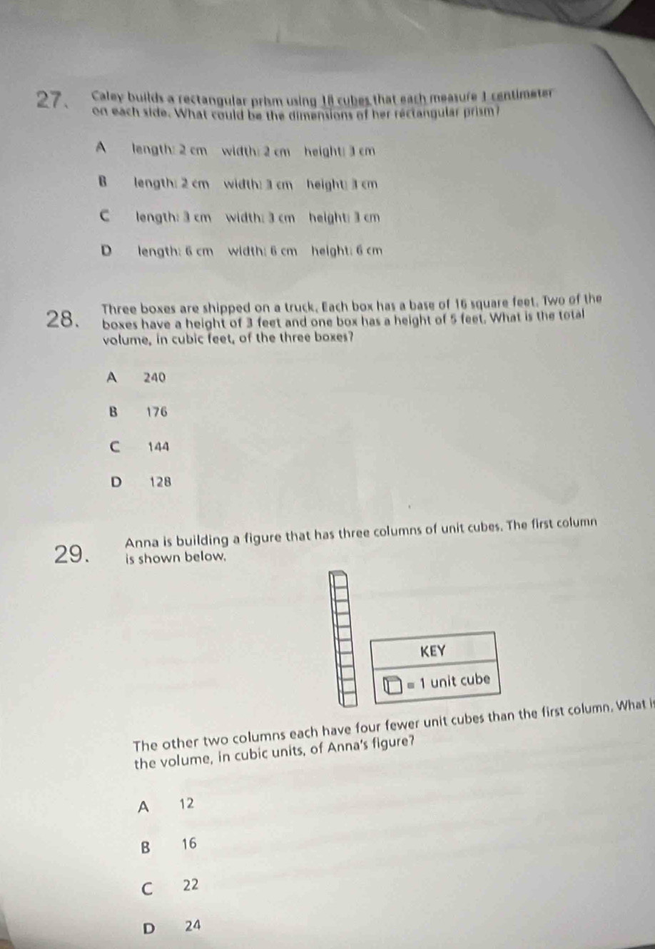 Caley builds a rectangular prism using 18 cubes that each measure 1 centimeter
on each side. What could be the dimensions of her rectangular prism?
A length: 2 cm width: 2 cm height: 3 cm
B length: 2 cm width: 3 cm height; 3 cm
C length: 3 cm width: 3 cm height: 3 cm
D length: 6 cm width: 6 cm height: 6 cm
28. Three boxes are shipped on a truck, Each box has a base of 16 square feet. Two of the
boxes have a height of 3 feet and one box has a height of 5 feet. What is the total
volume, in cubic feet, of the three boxes?
A 240
B 176
C 144
D 128
Anna is building a figure that has three columns of unit cubes. The first column
29. is shown below.
KEY
1□ )=1 unit cube
The other two columns each have four fewer unit cubes than the first column. What i
the volume, in cubic units, of Anna's figure?
A 12
B 16
C 22
D 24