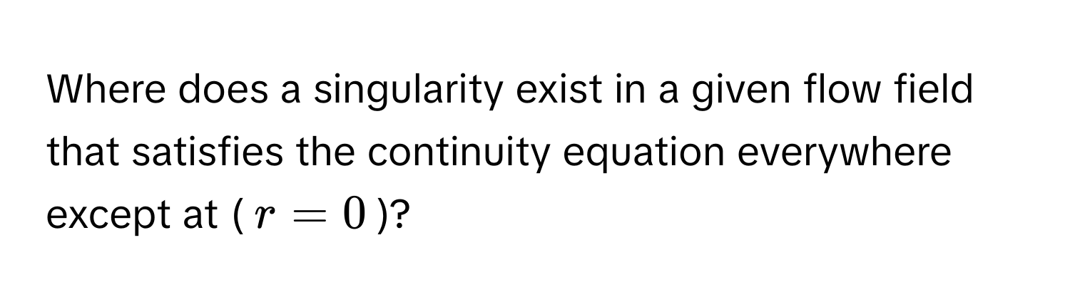 Where does a singularity exist in a given flow field that satisfies the continuity equation everywhere except at ($r = 0$)?