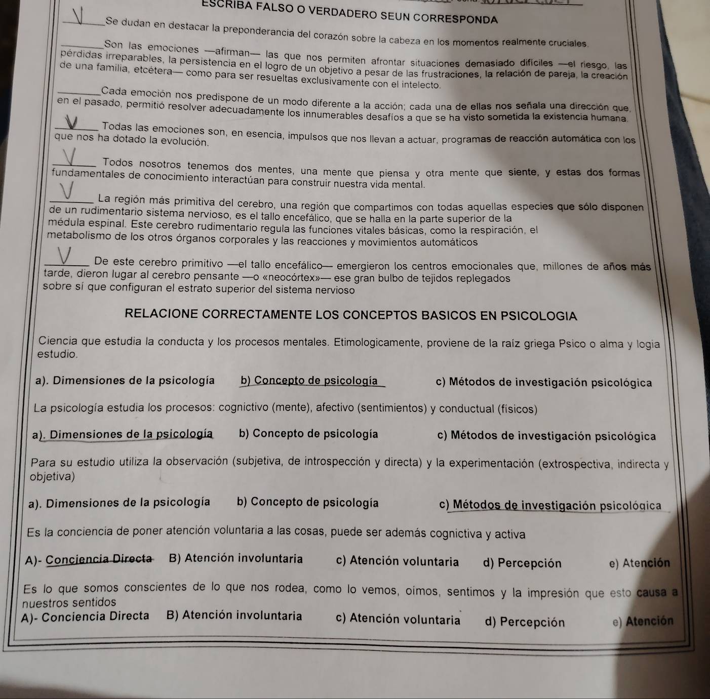 ESCRIBA FALSO O VERDADERO SEUN CORRESPONDA_
_Se dudan en destacar la preponderancia del corazón sobre la cabeza en los momentos realmente cruciales.
_Son las emociones —afirman— las que nos permiten afrontar situaciones demasiado difíciles —el riesgo, las
pérdidas irreparables, la persistencia en el logro de un objetivo a pesar de las frustraciones, la relación de pareja, la creación
de una familia, etcétera— como para ser resueltas exclusivamente con el intelecto.
_Cada emoción nos predispone de un modo diferente a la acción; cada una de ellas nos señala una dirección que
en el pasado, permitió resolver adecuadamente los innumerables desafíos a que se ha visto sometida la existencia humana
_Todas las emociones son, en esencia, impulsos que nos llevan a actuar, programas de reacción automática con los
que nos ha dotado la evolución.
_Todos nosotros tenemos dos mentes, una mente que piensa y otra mente que siente, y estas dos formas
fundamentales de conocimiento interactúan para construir nuestra vida mental.
_La región más primitiva del cerebro, una región que compartimos con todas aquellas especies que sólo disponen
de un rudimentario sistema nervioso, es el tallo encefálico, que se halla en la parte superior de la
médula espinal. Este cerebro rudimentario regula las funciones vitales básicas, como la respiración, el
metabolismo de los otros órganos corporales y las reacciones y movimientos automáticos
_De este cerebro primitivo —el tallo encefálico— emergieron los centros emocionales que, millones de años más
tarde, dieron lugar al cerebro pensante —o «neocórtex»— ese gran bulbo de tejidos replegados
sobre sí que configuran el estrato superior del sistema nervioso
RELACIONE CORRECTAMENTE LOS CONCEPTOS BASICOS EN PSICOLOGIA
Ciencia que estudia la conducta y los procesos mentales. Etimologicamente, proviene de la raíz griega Psico o alma y logia
estudio.
a). Dimensiones de la psicología b) Concepto de psicología c) Métodos de investigación psicológica
La psicología estudia los procesos: cognictivo (mente), afectivo (sentimientos) y conductual (físicos)
a). Dimensiones de la psicología b) Concepto de psicología c) Métodos de investigación psicológica
Para su estudio utiliza la observación (subjetiva, de introspección y directa) y la experimentación (extrospectiva, indirecta y
objetiva)
a). Dimensiones de la psicología b) Concepto de psicología c) Métodos de investigación psicológica
Es la conciencia de poner atención voluntaria a las cosas, puede ser además cognictiva y activa
A)- Conciencia Directa B) Atención involuntaria c) Atención voluntaria d) Percepción e) Atención
Es lo que somos conscientes de lo que nos rodea, como lo vemos, oímos, sentimos y la impresión que esto causa a
nuestros sentidos
A)- Conciencia Directa  B) Atención involuntaria c) Atención voluntaria d) Percepción e) Atención