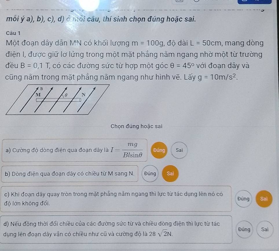 mỗi ý a), b), c), d) ở mỗi câu, thí sinh chọn đúng hoặc sai. 
Câu 1 
Một đoạn dây dẫn MN có khối lượng m=100g , độ dài L=50cm , mang dòng 
điện I, được giữ lơ lửng trong một mặt phẳng nằm ngang nhờ một từ trường 
đều B=0, 1T; có các đường sức từ hợp một góc θ =45° với đoạn dây và 
cũng nằm trong mặt phẳng nằm ngang như hình vẽ. Lấy g=10m/s^2. 
Chọn đúng hoặc sai 
a) Cường độ dòng điện qua đoạn dây là I= mg/Blsin θ   Đúng Sai 
b) Dòng điện qua đoạn dây có chiều từ M sang N. Đúng Sai 
c) Khi đoạn dây quay tròn trong mặt phẳng nằm ngang thì lực từ tác dụng lên nó có Đúng Sai 
độ lớn không đổi. 
d) Nếu đồng thời đổi chiều của các đường sức từ và chiều dòng điện thì lực từ tác 
dụng lên đoạn dây vẫn có chiều như cũ và cường độ là 28sqrt(2)N. 
Đúng Sai