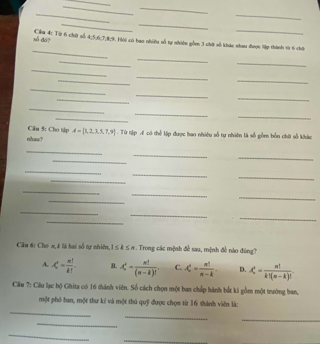 số đó?
_
Câu 4: Từ 6 chữ số 4; 5; 6; 7; 8; 9 2. Hỏi có bao nhiêu số tự nhiên gồm 3 chữ số khác nhau được lập thành từ 6 chữ
_
_
_
_
_
_
_
_
_
_
_
_
_
_
_
Câu 5: Cho tập A= 1,2,3,5,7,9. Từ tập A có thể lập được bao nhiêu số tự nhiên là số gồm bốn chữ số khác
nhau?
_
_
_
_
_
_
_
_
_
_
_
_
_
_
_
_
Câu 6: Cho n,k là hai số tự nhiên, 1≤ k≤ n. Trong các mệnh đề sau, mệnh đề nào đúng?
A. A_n^(k=frac n!)k!.
B. A_n^(k=frac n!)(n-k)!. C. A_n^(k=frac n!)n-k. D. A_n^(k=frac n!)k!(n-k)!. 
Câu 7: Câu lạc bộ Ghita có 16 thành viên. Số cách chọn một ban chấp hành bất kì gồm một trưởng ban,
một phó ban, một thư kí và một thủ quỹ được chọn từ 16 thành viên là:
_
_
_
_
_
_