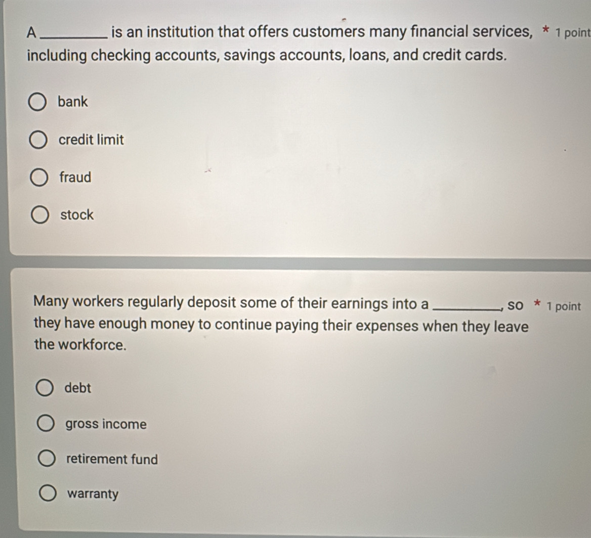 A_ is an institution that offers customers many financial services, * 1 point
including checking accounts, savings accounts, loans, and credit cards.
bank
credit limit
fraud
stock
Many workers regularly deposit some of their earnings into a _,so * 1 point
they have enough money to continue paying their expenses when they leave
the workforce.
debt
gross income
retirement fund
warranty