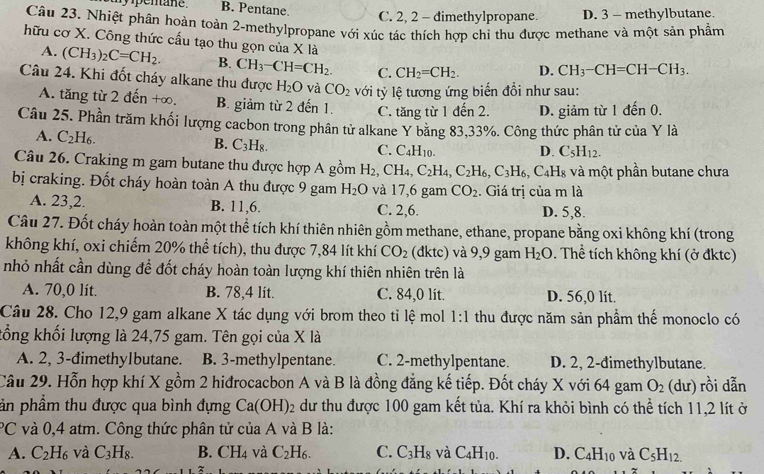 my pentane . B. Pentane.
C. 2, 2 - đimethylpropane. D. 3 - methylbutane.
Câu 23. Nhiệt phần hoàn toàn 2-methylpropane với xúc tác thích hợp chỉ thu được methane và một sản phầm
hữu cơ X. Công thức cấu tạo thu gọn của X là
A. (CH_3)_2C=CH_2. B. CH_3-CH=CH_2. C. CH_2=CH_2.
D. CH_3-CH=CH-CH_3.
Câu 24. Khi đốt cháy alkane thu được H_2O và CO_2 với tỷ lệ tương ứng biến đổi như sau:
A. tăng từ 2 đến +∞. B. giảm từ 2 đến 1. C. tăng từ 1 đến 2. D. giảm từ 1 đến 0.
Câu 25. Phần trăm khối lượng cacbon trong phân tử alkane Y bằng 83,33%. Công thức phân tử của Y là
A. C_2H_6.
B. C_3H_8.
C. C_4H_10. D. C_5H_12.
Câu 26. Craking m gam butane thu được hợp A gồm H_2 ( CH_4, C_2H_4,C_2H_6,C_3H_6,C_4H_8 và một phần butane chưa
bị craking. Đốt cháy hoàn toàn A thu được 9 gam H_2O và 17,6 gam CO_2. Giá trị của m là
A. 23,2. B. 11,6. C. 2,6. D. 5,8.
Câu 27. Đốt cháy hoàn toàn một thể tích khí thiên nhiên gồm methane, ethane, propane bằng oxi không khí (trong
không khí, oxi chiếm 20% thể tích), thu được 7,84 lít khí CO_2 (đktc) và 9,9 gam H_2O. Thể tích không khí (ở đktc)
nhỏ nhất cần dùng để đốt cháy hoàn toàn lượng khí thiên nhiên trên là
A. 70,0 lít. B. 78,4 lít. C. 84,0 lít. D. 56,0 lít.
Câu 28. Cho 12,9 gam alkane X tác dụng với brom theo tỉ lệ mol 1:1 thu được năm sản phầm thế monoclo có
kổng khối lượng là 24,75 gam. Tên gọi của X là
A. 2, 3-đimethy1butane. B. 3-methylpentane. C. 2-methylpentane. D. 2, 2-đimethylbutane.
Câu 29. Hỗn hợp khí X gồm 2 hiđrocacbon A và B là đồng đẳng kế tiếp. Đốt cháy X với 64 gam O_2 (dư) rồi dẫn
ản phầm thu được qua bình đựng Ca(OH)_2 dư thu được 100 gam kết tủa. Khí ra khỏi bình có thể tích 11,2 lít ở
^circ C và 0,4 atm. Công thức phân tử của A và B là:
A. C_2H_6 và C_3H_8. B. CH_4 và C_2H_6. C. C_3H_8 và C_4H_10. D. C_4H_10 và C_5H_12.