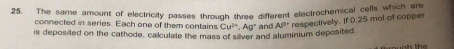 The same amount of electricity passes through three different electrochemical cells which are 
connected in series. Each one of them contains Cu^(2+), Ag^+ and Al^(3+) respectively. If 0.25 mol of copper 
is deposited on the cathode, calculate the mass of silver and aluminium deposited.