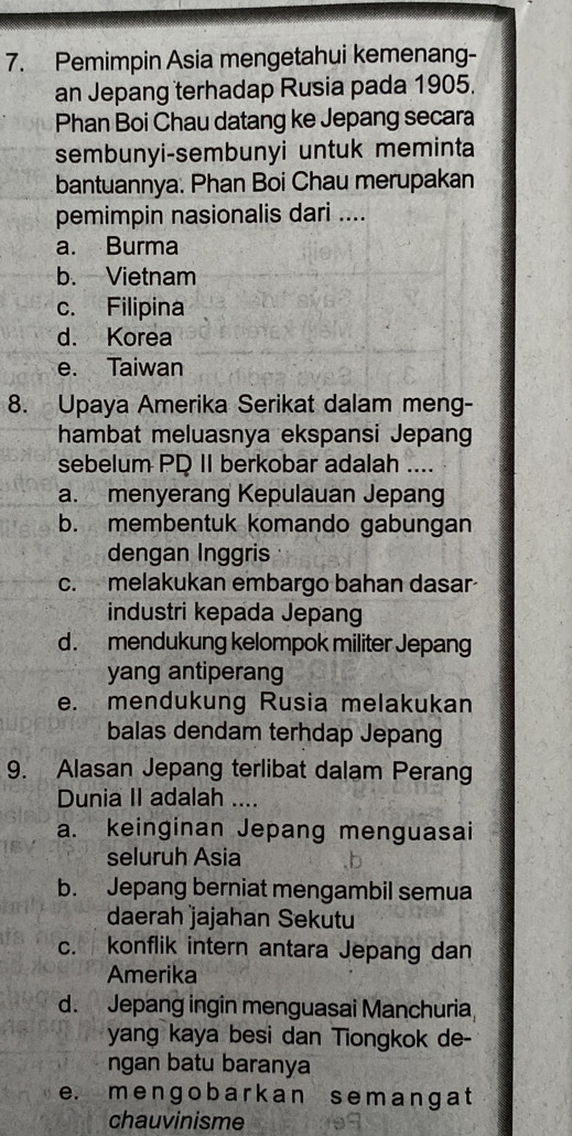 Pemimpin Asia mengetahui kemenang-
an Jepang terhadap Rusia pada 1905.
Phan Boi Chau datang ke Jepang secara
sembunyi-sembunyi untuk meminta
bantuannya. Phan Boi Chau merupakan
pemimpin nasionalis dari ....
a. Burma
b. Vietnam
c. Filipina
d. Korea
e. Taiwan
8. Upaya Amerika Serikat dalam meng-
hambat meluasnya ekspansi Jepang
sebelum PD II berkobar adalah ....
a. menyerang Kepulauan Jepang
b. membentuk komando gabungan
dengan Inggris
c. melakukan embargo bahan dasar
industri kepada Jepang
d.mendukung kelompok militer Jepang
yang antiperang
e. mendukung Rusia melakukan
balas dendam terhdap Jepang
9. Alasan Jepang terlibat dalam Perang
Dunia II adalah ....
a. keinginan Jepang menguasai
seluruh Asia
b. Jepang berniat mengambil semua
daerah jajahan Sekutu
c. konflik intern antara Jepang dan
Amerika
d. Jepang ingin menguasai Manchuria
yang kaya besi dan Tiongkok de-
ngan batu baranya
e. m e ng o b a rk an s em a ng a t
chauvinisme