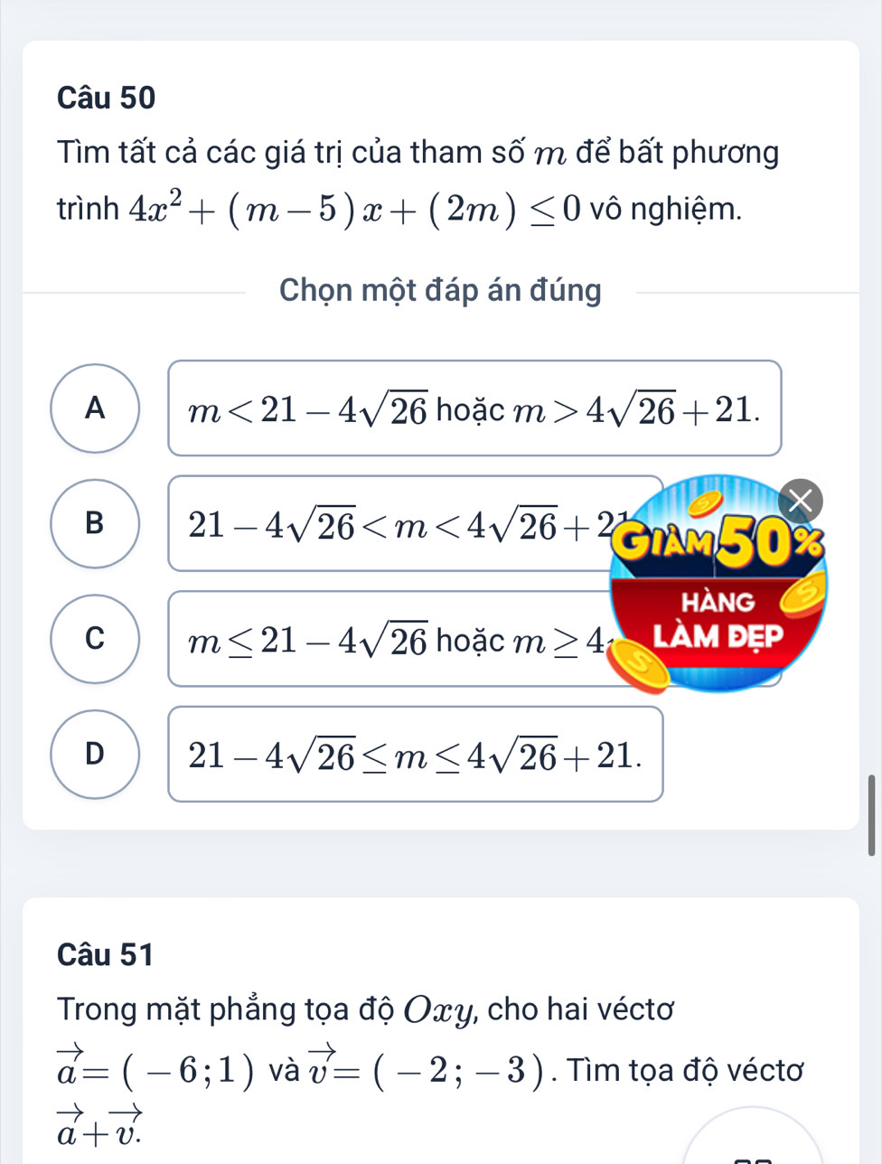 Tìm tất cả các giá trị của tham số m để bất phương
trình 4x^2+(m-5)x+(2m)≤ 0 vô nghiệm.
Chọn một đáp án đúng
A m<21-4sqrt(26) hoặc m>4sqrt(26)+21.
B 21-4sqrt(26) I M 50%
hàng
C m≤ 21-4sqrt(26) hoặc m≥ 4 làm đẹp
D 21-4sqrt(26)≤ m≤ 4sqrt(26)+21. 
Câu 51
Trong mặt phẳng tọa độ Oxy, cho hai véctơ
vector a=(-6;1) và vector v=(-2;-3). Tìm tọa độ véctơ
vector a+vector v.