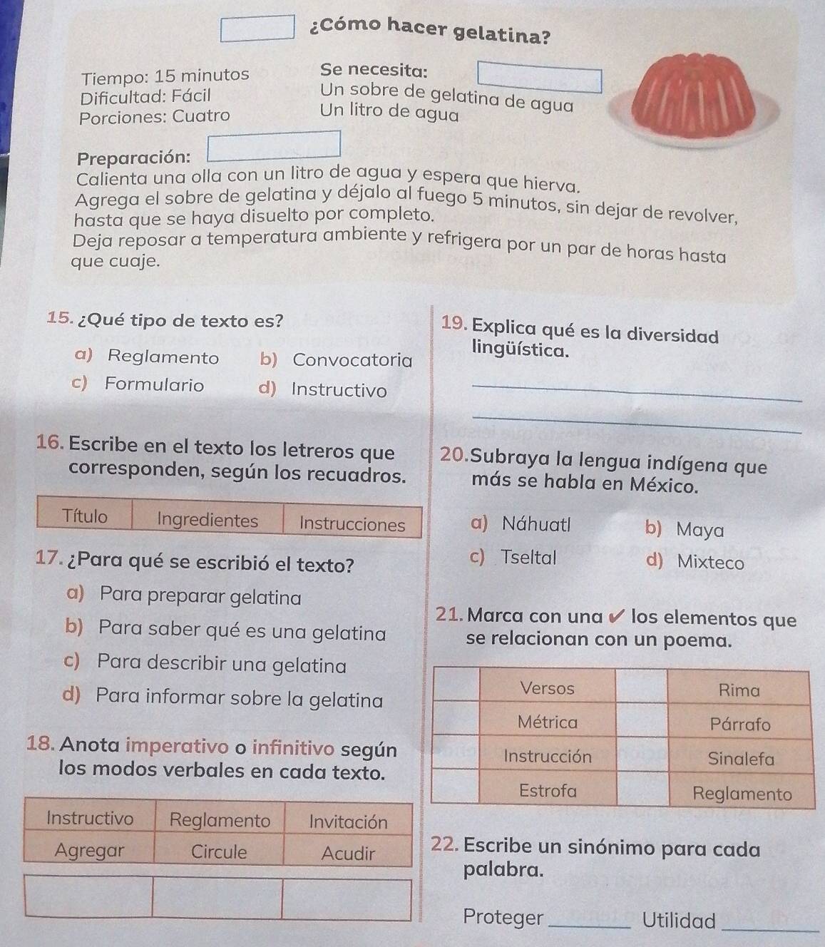 ¿Cómo hacer gelatina?
Tiempo: 15 minutos Se necesita:
Dificultad: Fácil
Un sobre de gelatina de agua
Porciones: Cuatro
Un litro de agua
Preparación:
Calienta una olla con un litro de agua y espera que hierva
Agrega el sobre de gelatina y déjalo al fuego 5 minutos, sin dejar de revolver,
hasta que se haya disuelto por completo.
Deja reposar a temperatura ambiente y refrigera por un par de horas hasta
que cuaje.
15. ¿Qué tipo de texto es?
19. Explica qué es la diversidad
a) Reglamento b) Convocatoria
lingüística.
c) Formulario d) Instructivo_
_
16. Escribe en el texto los letreros que 20.Subraya la lengua indígena que
corresponden, según los recuadros. más se habla en México.
a) Náhuatl b) Maya
17. ¿Para qué se escribió el texto?
c) Tseltal d) Mixteco
a) Para preparar gelatina
21. Marca con una ✔ los elementos que
b) Para saber qué es una gelatina se relacionan con un poema.
c) Para describir una gelatina
d) Para informar sobre la gelatina
18. Anota imperativo o infinitivo según
los modos verbales en cada texto.
Escribe un sinónimo para cada
palabra.
Proteger _Utilidad_