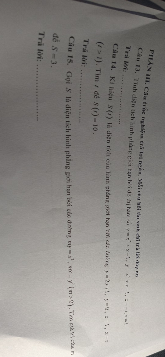 PHẢN III. Câu trắc nghiệm trã lời ngắn. Mỗi câu hỏi thí sinh chỉ trả lời đáp án, 
_ 
Câu 13. Tính diện tích hình phẳng giới hạn bởi đồ thị hàm số y=x^2+x-1, y=x^4+x-1, x=-1, x=1. 
Trả lời: 
Câu 14. Kí hiệu S(t) là diện tích của hình phẳng giới hạn bởi các đường y=2x+1, y=0, x=1, x=t
(t>1).Tìm 1 đề S(t)=10. 
Trã lời:_ 
Câu 15. Gọi S là diện tích hình phẳng giới hạn bởi các đường my=x^2, mx=y^2(m>0). Tìm giá trị của m 
đề S=3. 
Trã lời:_