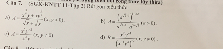 lùng biển đổi công thức lũy thừa) 
Câu 7. (SGK-KNTT 11-Tập 2) Rút gọn biểu thức: 
a) A=frac x^(frac 3)2y+xy^(frac 3)2sqrt(x)+sqrt(y)(x,y>0). A=frac (a^(sqrt(2)-1))^1+sqrt(2)a^(sqrt(5)-1)· a^(3-sqrt(5))(a>0). 
b) 
c) A= (x^5y^(-2))/x^3y (x,y!= 0) d) B=frac x^2y^(-3)(x^(-1)y^4)^-3(x,y!= 0).