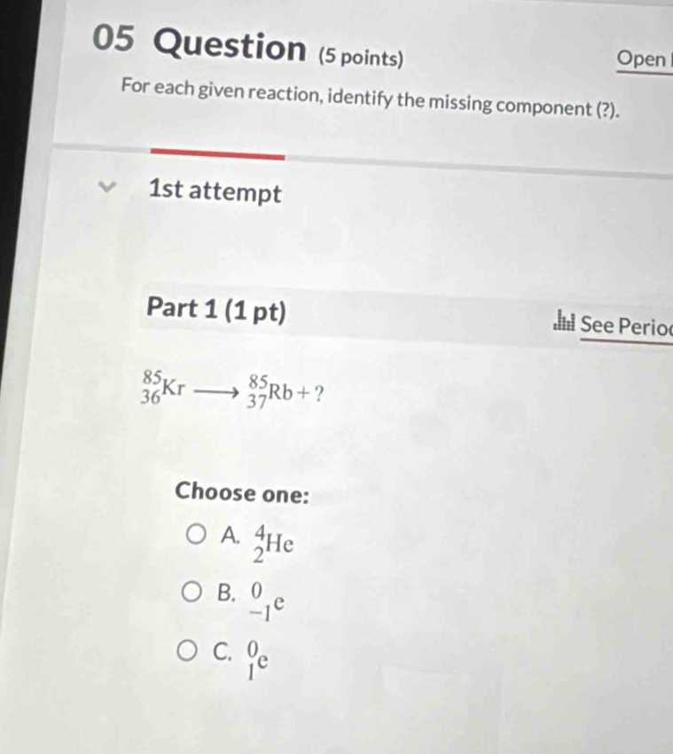 Question (5 points) Open
For each given reaction, identify the missing component (?).
1st attempt
Part 1 (1 pt) See Perio
_(36)^(85)Krto _(37)^(85)Rb+ ?
Choose one:
A. _2^4He
B. _(-1)^0e
C. _1^0e