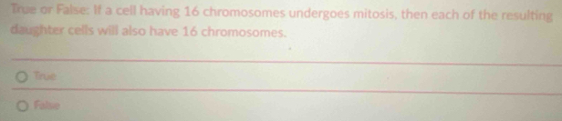 True or False: If a cell having 16 chromosomes undergoes mitosis, then each of the resulting
daughter cells will also have 16 chromosomes.
True
False