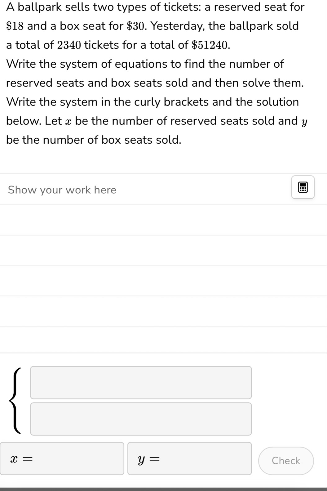 A ballpark sells two types of tickets: a reserved seat for
$18 and a box seat for $30. Yesterday, the ballpark sold 
a total of 2340 tickets for a total of $51240. 
Write the system of equations to find the number of 
reserved seats and box seats sold and then solve them. 
Write the system in the curly brackets and the solution 
below. Let x be the number of reserved seats sold and y
be the number of box seats sold. 
Show your work here
beginarrayl □  □ endarray.
□
x= y= Check