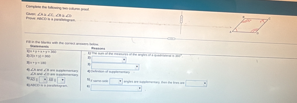 Complete the following two column proof. 
Given: ∠ A≌ ∠ C,∠ B≌ ∠ D
Prove: ABCD is a parallelogram.
Fill in the blanks with the correct answers below.
Statements Reasons
1) x+y+x+y=360 1) The sum of the measures of the angles of a quadrilateral is overline 360°.
2) 2(x+y)=360 2)
3) x+y=180
3)
4) ∠ A and ∠ B are supplementary 4) Definition of supplementary
∠ A and ∠ D are supplementary.
5) overline AD n overline AB 5) If same-side angles are supplementary, then the lines are
6) ABCD is a parallelogram. 6)