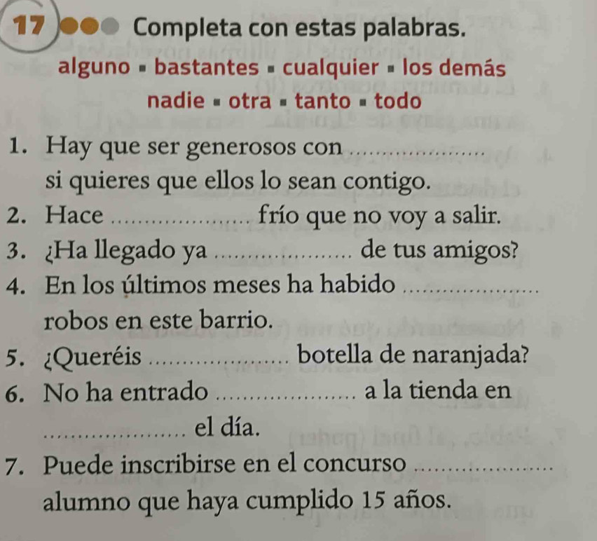 Completa con estas palabras. 
alguno - bastantes = cualquier # los demás 
nadie # otra # tanto é todo 
1. Hay que ser generosos con_ 
si quieres que ellos lo sean contigo. 
2. Hace _frío que no voy a salir. 
3. Ha llegado ya _de tus amigos? 
4. En los últimos meses ha habido_ 
robos en este barrio. 
5. ¿Queréis _botella de naranjada? 
6. No ha entrado _a la tienda en 
_el día. 
7. Puede inscribirse en el concurso_ 
alumno que haya cumplido 15 años.