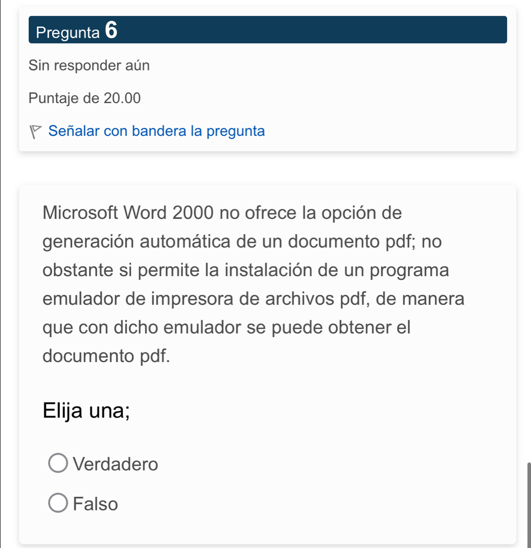 Pregunta 6
Sin responder aún
Puntaje de 20.00
Señalar con bandera la pregunta
Microsoft Word 2000 no ofrece la opción de
generación automática de un documento pdf; no
obstante si permite la instalación de un programa
emulador de impresora de archivos pdf, de manera
que con dicho emulador se puede obtener el
documento pdf.
Elija una;
Verdadero
Falso