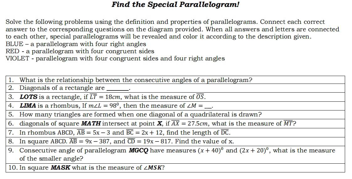 Find the Special Parallelogram!
Solve the following problems using the definition and properties of parallelograms. Connect each correct
answer to the corresponding questions on the diagram provided. When all answers and letters are connected
to each other, special parallelograms will be revealed and color it according to the description given.
BLUE - a parallelogram with four right angles
RED - a parallelogram with four congruent sides
VIOLET - parallelogram with four congruent sides and four right angles