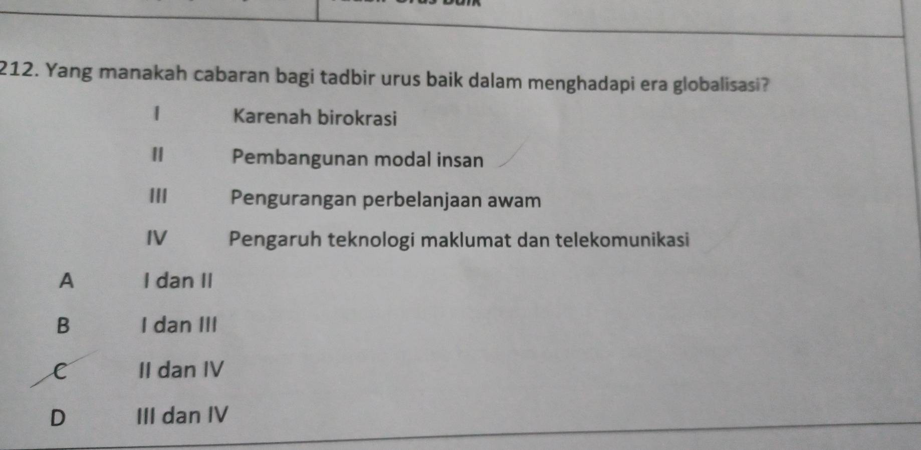 Yang manakah cabaran bagi tadbir urus baik dalam menghadapi era globalisasi?
1
Karenah birokrasi
Pembangunan modal insan
III Pengurangan perbelanjaan awam
IV Pengaruh teknologi maklumat dan telekomunikasi
A I dan II
B I dan III
C II dan IV
D III dan IV