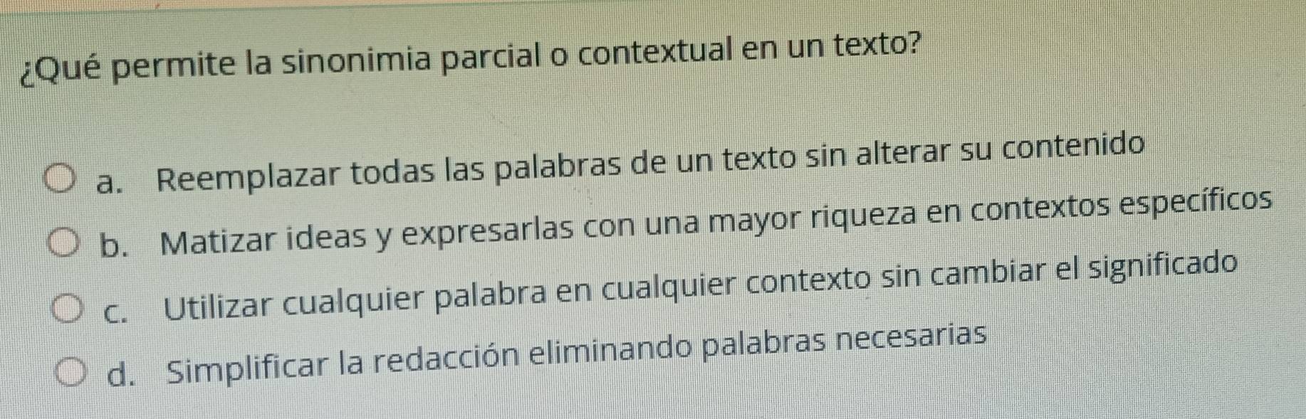 ¿Qué permite la sinonimia parcial o contextual en un texto?
a. Reemplazar todas las palabras de un texto sin alterar su contenido
b. Matizar ideas y expresarlas con una mayor riqueza en contextos específicos
c. Utilizar cualquier palabra en cualquier contexto sin cambiar el significado
d. Simplificar la redacción eliminando palabras necesarias