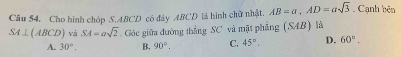 Cho hình chóp S. ABCD có đáy ABCD là hình chữ nhật. AB=a, AD=asqrt(3). Cạnh bên
SA⊥ (ABCD) và SA=asqrt(2). Góc giữa đường thẳng SC và mặt phẳng (SAB) là
A. 30°. B. 90°.
C. 45°. D. 60°.