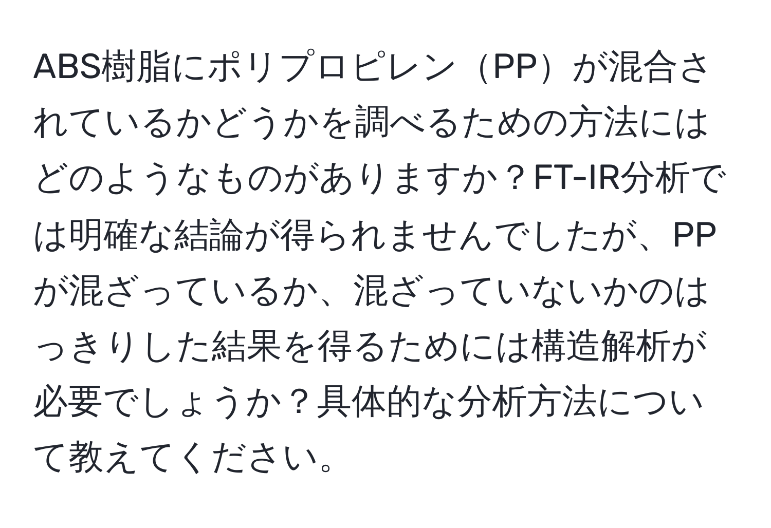 ABS樹脂にポリプロピレンPPが混合されているかどうかを調べるための方法にはどのようなものがありますか？FT-IR分析では明確な結論が得られませんでしたが、PPが混ざっているか、混ざっていないかのはっきりした結果を得るためには構造解析が必要でしょうか？具体的な分析方法について教えてください。