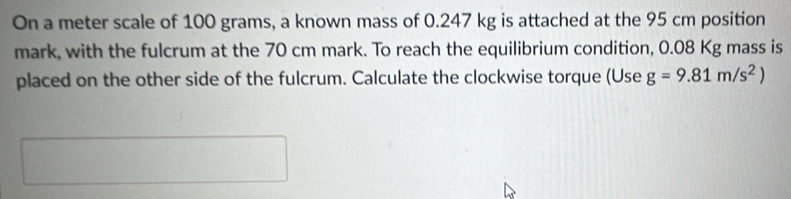 On a meter scale of 100 grams, a known mass of 0.247 kg is attached at the 95 cm position 
mark, with the fulcrum at the 70 cm mark. To reach the equilibrium condition, 0.08 Kg mass is 
placed on the other side of the fulcrum. Calculate the clockwise torque (Use g=9.81m/s^2)