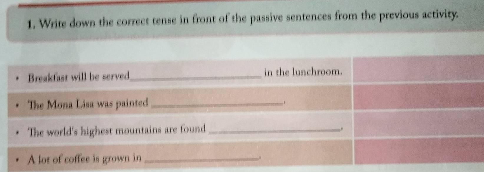 Write down the correct tense in front of the passive sentences from the previous activity. 
Breakfast will be served_ 
in the lunchroom. 
The Mona Lisa was painted_ 
, 
The world's highest mountains are found_ 
A lot of coffee is grown in_