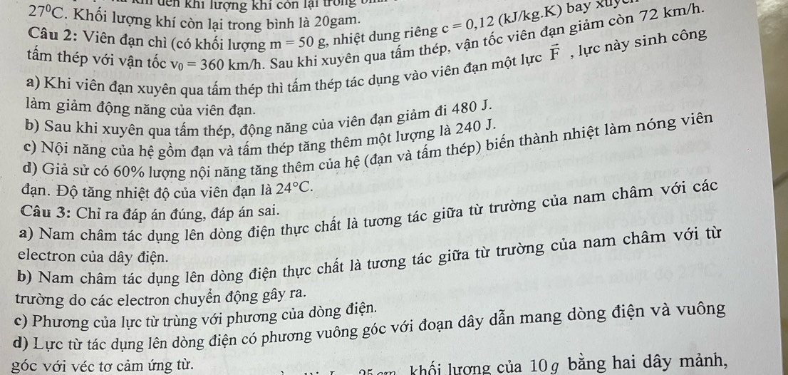 dến khi lượng khi cón lại trong t
27°C. Khối lượng khí còn lại trong bình là 20gam.
Câu 2: Viên đạn chì (có khối lượng m=50g :, nhiệt dung riêng c=0,12 (kJ/kg.K) bay xuy
tấm thép với vận tốc v_0=360km/h. Sau khi xuyên qua tấm thép, vận tốc viên đạn giảm còn 72 km/h
a) Khi viên đạn xuyên qua tấm thép thì tấm thép tác dụng vào viên đạn một lực vector F , lực này sinh công
làm giảm động năng của viên đạn.
b) Sau khi xuyên qua tấm thép, động năng của viên đạn giảm đi 480 J.
c) Nội năng của hệ gồm đạn và tấm thép tăng thêm một lượng là 240 J.
d) Giả sử có 60% lượng nội năng tăng thêm của hệ (đạn và tấm thép) biến thành nhiệt làm nóng viên
đạn. Độ tăng nhiệt độ của viên đạn là 24°C.
a) Nam châm tác dụng lên dòng điện thực chất là tương tác giữa từ trường của nam châm với các
Câu 3: Chỉ ra đáp án đúng, đáp án sai.
b) Nam châm tác dụng lên dòng điện thực chất là tương tác giữa từ trường của nam châm với từ
electron của dây điện.
trường do các electron chuyển động gây ra.
c) Phương của lực từ trùng với phương của dòng điện.
d) Lực từ tác dụng lên dòng điện có phương vuông góc với đoạn dây dẫn mang dòng điện và vuông
góc với véc tơ cảm ứng từ.
n  khối lượng của 10g bằng hai dây mảnh,