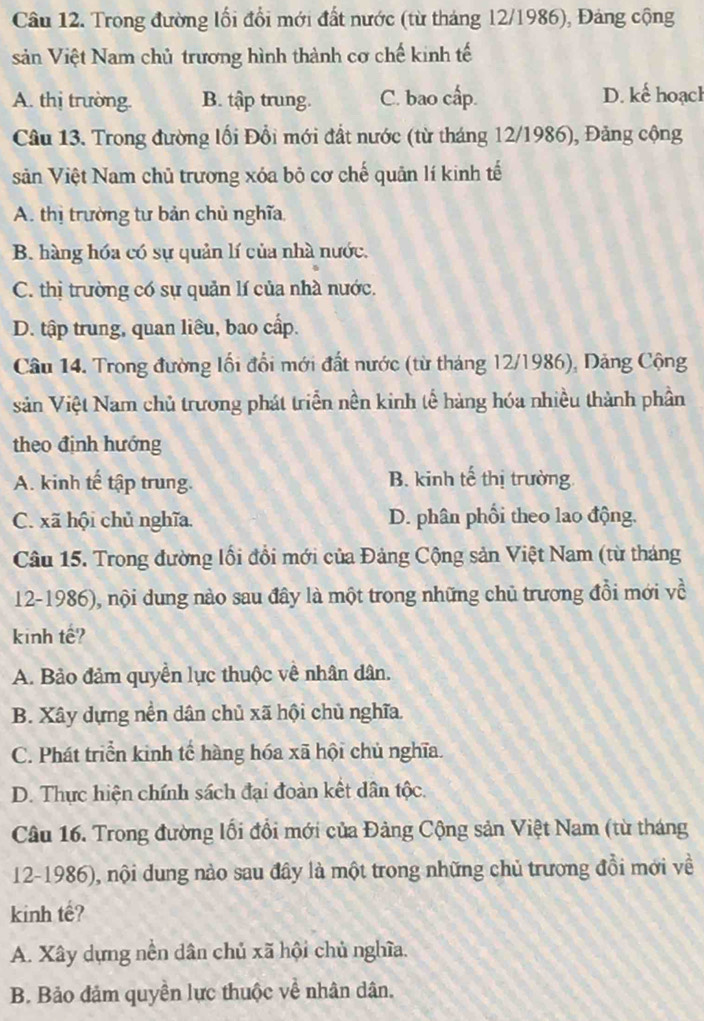 Trong đường lối đổi mới đất nước (từ tháng 12/1986), Đảng cộng
sản Việt Nam chủ trương hình thành cơ chế kinh tế
A. thị trường. B. tập trung. C. bao cấp. D. kế hoạcl
Câu 13. Trong đường lối Đổi mới đất nước (từ tháng 12/1986), Đảng cộng
sản Việt Nam chủ trương xóa bỏ cơ chế quân lí kinh tế
A. thị trường tư bản chủ nghĩa,
B. hàng hóa có sự quản lí của nhà nước.
C. thị trường có sự quản lí của nhà nước.
D. tập trung, quan liêu, bao cấp.
Câu 14. Trong đường lối đổi mới đất nước (từ tháng 12/1986), Dảng Cộng
sản Việt Nam chủ trương phát triển nền kinh tế hàng hóa nhiều thành phần
theo định hướng
A. kinh tế tập trung. B. kinh tế thị trường
C. xã hội chủ nghĩa. D. phân phối theo lao động.
Câu 15. Trong đường lối đổi mới của Đảng Cộng sản Việt Nam (từ tháng
12-1986), nội dung nào sau đây là một trong những chủ trương đồi mới về
kinh tế?
A. Bảo đảm quyền lực thuộc về nhân dân.
B. Xây dựng nền dân chủ xã hội chủ nghĩa.
C. Phát triển kinh tế hàng hóa xã hội chủ nghĩa.
D. Thực hiện chính sách đại đoàn kết dân tộc.
Câu 16. Trong đường lối đổi mới của Đảng Cộng sản Việt Nam (từ tháng
12-1986), nội dung nào sau đây là một trong những chủ trương đồi mới về
kinh tế?
A. Xây dựng nền dân chủ xã hội chủ nghĩa.
B. Bảo đảm quyền lực thuộc về nhân dân.