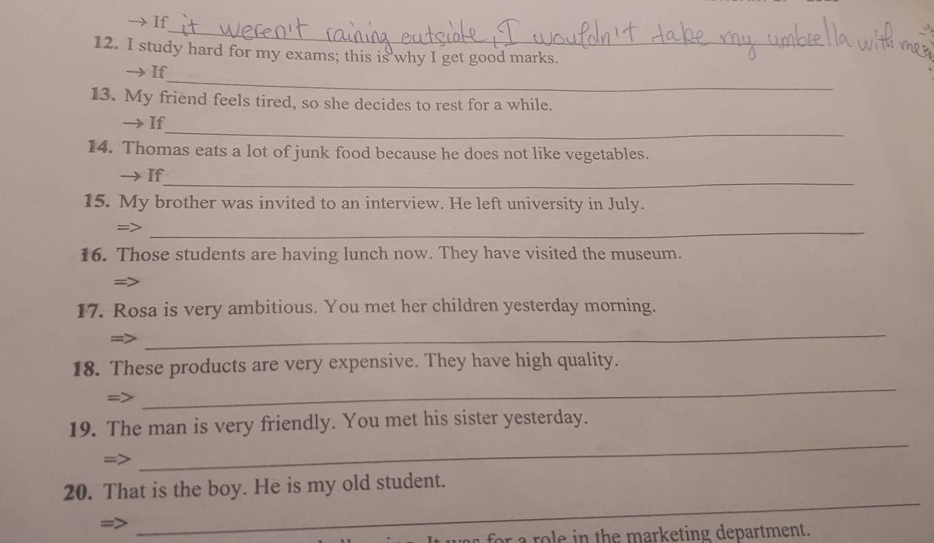 If 
_ 
12. I study hard for my exams; this is why I get good marks. 
_ 
→ If 
13. My friend feels tired, so she decides to rest for a while. 
_ 
If 
14. Thomas eats a lot of junk food because he does not like vegetables. 
_ 
If 
15. My brother was invited to an interview. He left university in July. 
=>_ 
16. Those students are having lunch now. They have visited the museum. 
= 
17. Rosa is very ambitious. You met her children yesterday morning. 
_ 
_ 
18. These products are very expensive. They have high quality. 
_ 
19. The man is very friendly. You met his sister yesterday. 
_ 
20. That is the boy. He is my old student. 
o e in the marketing department.