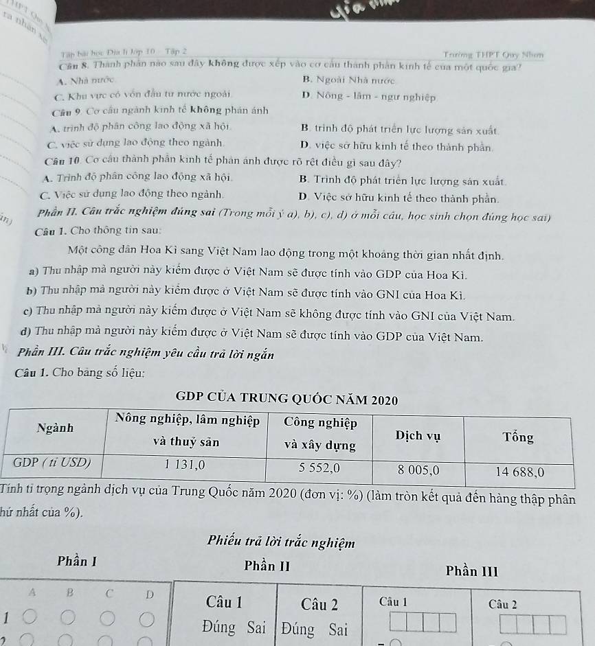 ra nhân xã
Tập bài học Đĩa lì lớp 10 Tập 2 Trường THPT Quy Nhơn
Cần 8. Thành phản nào sau đây không được xếp vào cơ cầu thành phần kinh tế của một quốc gia?
A. Nhà nước B. Ngoài Nhà nước
C. Khu vực có vốn đầu tu nước ngoài D. Nông - lâm - ngư nghiệp
Cầu 9 Cơ cầu ngành kinh tế không phán ánh
A. trình độ phân công lao động xã hội B. trình độ phát triển lực lượng sản xuất
C. việc sử dụng lao động theo ngành D. việc sở hữu kinh tế theo thành phần.
Cầu 10. Cơ cầu thành phần kinh tế phản ánh được rõ rệt điều gì sau đây?
A. Trình độ phân công lao động xã hội B. Trình độ phát triển lực lượng sản xuất
C. Việc sử dụng lao động theo ngành. D. Việc sở hữu kinh tế theo thành phần.
Phần NI. Câu trắc nghiệm đúng sai (Trong mỗi ý a), b), c), d) ở mỗi câu, học sinh chọn đúng học sai)
in)
Câu 1. Cho thông tin sau:
Một công dân Hoa Kì sang Việt Nam lao động trong một khoảng thời gian nhất định.
a) Thu nhập mà người này kiểm được ở Việt Nam sẽ được tính vào GDP của Hoa Kì.
b) Thu nhập mà người này kiểm được ở Việt Nam sẽ được tính vào GNI của Hoa Kì.
c) Thu nhập mà người này kiếm được ở Việt Nam sẽ không được tính vào GNI của Việt Nam.
d) Thu nhập mả người này kiếm được ở Việt Nam sẽ được tính vào GDP của Việt Nam.
Phần III. Câu trắc nghiệm yêu cầu trả lời ngắn
Câu 1. Cho bảng số liệu:
gDP Của tRunG QUỐ
ngành dịch vụ của Trung Quốc năm 2020 (đơn vị: %) (làm tròn kết quả đến hàng thập phân
hứ nhất của %).
Phiếu trả lời trắc nghiệm
Phần I Phần II Phần III
A B C D Câu 1 Câu 2 Câu 1 Câu 2
1
Đúng Sai Đúng Sai