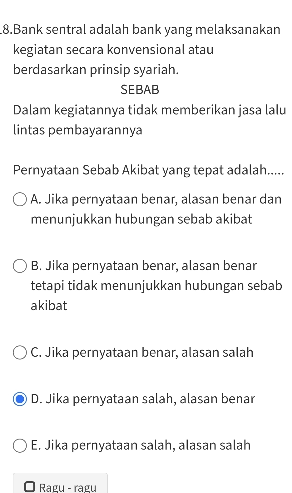 Bank sentral adalah bank yang melaksanakan
kegiatan secara konvensional atau
berdasarkan prinsip syariah.
SEBAB
Dalam kegiatannya tidak memberikan jasa lalu
lintas pembayarannya
Pernyataan Sebab Akibat yang tepat adalah.....
A. Jika pernyataan benar, alasan benar dan
menunjukkan hubungan sebab akibat
B. Jika pernyataan benar, alasan benar
tetapi tidak menunjukkan hubungan sebab
akibat
C. Jika pernyataan benar, alasan salah
D. Jika pernyataan salah, alasan benar
E. Jika pernyataan salah, alasan salah
Ragu - ragu