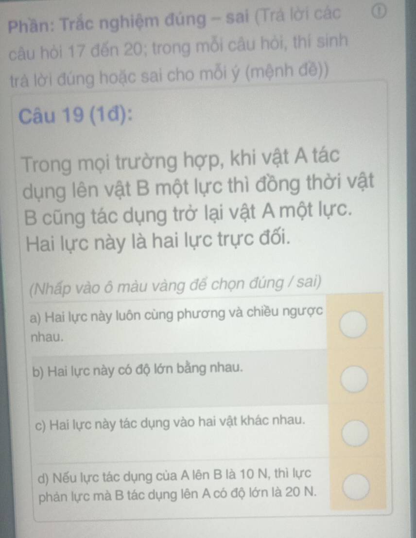 Phần: Trắc nghiệm đúng - sai (Trá lời các ①
câu hỏi 17 đến 20; trong mỗi câu hỏi, thí sinh
trà lời đúng hoặc sai cho mỗi ý (mệnh đề))
Câu 19 (1đ):
Trong mọi trường hợp, khi vật A tác
dụng lên vật B một lực thì đồng thời vật
B cũng tác dụng trở lại vật A một lực.
Hai lực này là hai lực trực đối.
(Nhấp vào ô màu vàng để chọn đúng / sai)
a) Hai lực này luôn cùng phương và chiều ngược
nhau.
b) Hai lực này có độ lớn bằng nhau.
c) Hai lực này tác dụng vào hai vật khác nhau.
d) Nếu lực tác dụng của A lên B là 10 N, thì lực
phản lực mà B tác dụng lên A có độ lớn là 20 N.