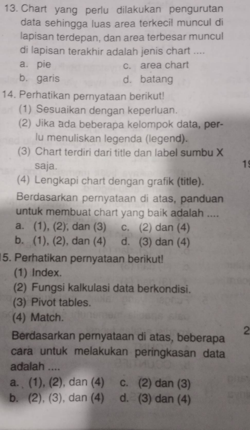 Chart yang perlu dilakukan pengurutan
data sehingga luas area terkecil muncul di
lapisan terdepan, dan area terbesar muncul
di lapisan terakhir adalah jenis chart ....
a. pie c. area chart
b. garis dà batang
14. Perhatikan pernyataan berikut!
(1) Sesuaikan dengan keperluan.
(2) Jika ada beberapa kelompok data, per-
lu menuliskan legenda (legend).
(3) Chart terdiri dari title dan label sumbu X
saja. 1
(4) Lengkapi chart dengan grafik (title).
Berdasarkan pernyataan di atas, panduan
untuk membuat chart yang baik adalah ....
a. (1), (2), dan (3) c. (2) dan (4)
b. (1), (2), dan (4) d. (3) dan (4)
15. Perhatikan pernyataan berikut!
(1) Index.
(2) Fungsi kalkulasi data berkondisi.
(3) Pivot tables.
(4) Match.
2
Berdasarkan pernyataan di atas, beberapa
cara untuk melakukan peringkasan data
adalah ....
a. (1), (2), dan (4) c. (2) dan (3)
b. (2), (3), dan (4) d. (3) dan (4)