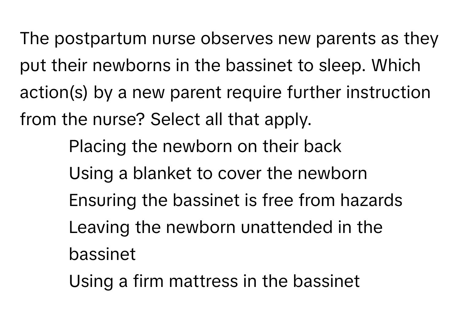 The postpartum nurse observes new parents as they put their newborns in the bassinet to sleep. Which action(s) by a new parent require further instruction from the nurse? Select all that apply.

1) Placing the newborn on their back 
2) Using a blanket to cover the newborn 
3) Ensuring the bassinet is free from hazards 
4) Leaving the newborn unattended in the bassinet 
5) Using a firm mattress in the bassinet